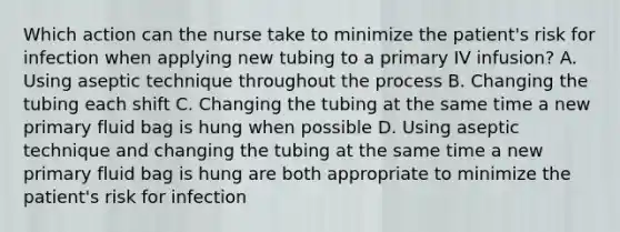 Which action can the nurse take to minimize the patient's risk for infection when applying new tubing to a primary IV infusion? A. Using aseptic technique throughout the process B. Changing the tubing each shift C. Changing the tubing at the same time a new primary fluid bag is hung when possible D. Using aseptic technique and changing the tubing at the same time a new primary fluid bag is hung are both appropriate to minimize the patient's risk for infection