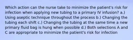 Which action can the nurse take to minimize the patient's risk for infection when applying new tubing to a primary IV infusion? a.) Using aseptic technique throughout the process b.) Changing the tubing each shift c.) Changing the tubing at the same time a new primary fluid bag is hung when possible d.) Both selections A and C are appropriate to minimize the patient's risk for infection