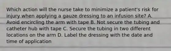 Which action will the nurse take to minimize a patient's risk for injury when applying a gauze dressing to an infusion site? A. Avoid encircling the arm with tape B. Not secure the tubing and catheter hub with tape C. Secure the tubing in two different locations on the arm D. Label the dressing with the date and time of application