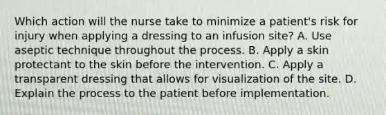 Which action will the nurse take to minimize a patient's risk for injury when applying a dressing to an infusion site? A. Use aseptic technique throughout the process. B. Apply a skin protectant to the skin before the intervention. C. Apply a transparent dressing that allows for visualization of the site. D. Explain the process to the patient before implementation.