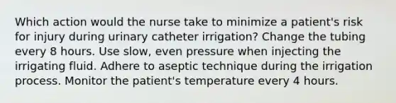 Which action would the nurse take to minimize a patient's risk for injury during urinary catheter irrigation? Change the tubing every 8 hours. Use slow, even pressure when injecting the irrigating fluid. Adhere to aseptic technique during the irrigation process. Monitor the patient's temperature every 4 hours.