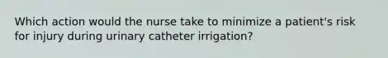 Which action would the nurse take to minimize a patient's risk for injury during urinary catheter irrigation?