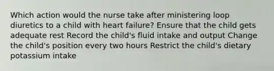 Which action would the nurse take after ministering loop diuretics to a child with heart failure? Ensure that the child gets adequate rest Record the child's fluid intake and output Change the child's position every two hours Restrict the child's dietary potassium intake