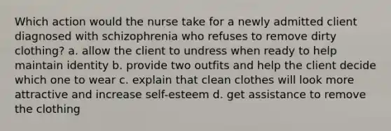 Which action would the nurse take for a newly admitted client diagnosed with schizophrenia who refuses to remove dirty clothing? a. allow the client to undress when ready to help maintain identity b. provide two outfits and help the client decide which one to wear c. explain that clean clothes will look more attractive and increase self-esteem d. get assistance to remove the clothing