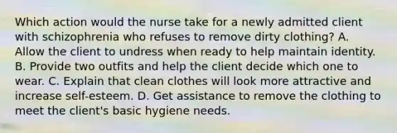 Which action would the nurse take for a newly admitted client with schizophrenia who refuses to remove dirty clothing? A. Allow the client to undress when ready to help maintain identity. B. Provide two outfits and help the client decide which one to wear. C. Explain that clean clothes will look more attractive and increase self-esteem. D. Get assistance to remove the clothing to meet the client's basic hygiene needs.