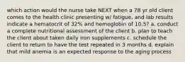 which action would the nurse take NEXT when a 78 yr old client comes to the health clinic presenting w/ fatigue, and lab results indicate a hematocrit of 32% and hemoglobin of 10.5? a. conduct a complete nutritional assessment of the client b. plan to teach the client about taken daily iron supplements c. schedule the client to return to have the test repeated in 3 months d. explain that mild anemia is an expected response to the aging process