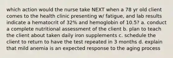 which action would the nurse take NEXT when a 78 yr old client comes to the health clinic presenting w/ fatigue, and lab results indicate a hematocrit of 32% and hemoglobin of 10.5? a. conduct a complete nutritional assessment of the client b. plan to teach the client about taken daily iron supplements c. schedule the client to return to have the test repeated in 3 months d. explain that mild anemia is an expected response to the aging process