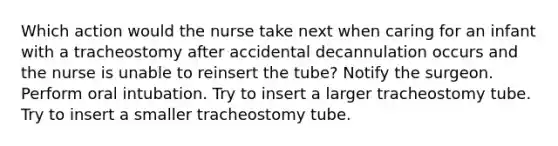 Which action would the nurse take next when caring for an infant with a tracheostomy after accidental decannulation occurs and the nurse is unable to reinsert the tube? Notify the surgeon. Perform oral intubation. Try to insert a larger tracheostomy tube. Try to insert a smaller tracheostomy tube.