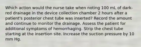 Which action would the nurse take when noting 100 mL of dark-red drainage in the device collection chamber 2 hours after a patient's posterior chest tube was inserted? Record the amount and continue to monitor the drainage. Assess the patient for additional symptoms of hemorrhaging. Strip the chest tube starting at the insertion site. Increase the suction pressure by 10 mm Hg.