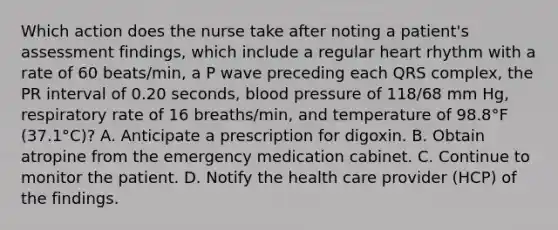 Which action does the nurse take after noting a patient's assessment findings, which include a regular heart rhythm with a rate of 60 beats/min, a P wave preceding each QRS complex, the PR interval of 0.20 seconds, blood pressure of 118/68 mm Hg, respiratory rate of 16 breaths/min, and temperature of 98.8°F (37.1°C)? A. Anticipate a prescription for digoxin. B. Obtain atropine from the emergency medication cabinet. C. Continue to monitor the patient. D. Notify the health care provider (HCP) of the findings.