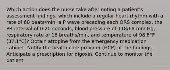 Which action does the nurse take after noting a patient's assessment findings, which include a regular heart rhythm with a rate of 60 beats/min, a P wave preceding each QRS complex, the PR interval of 0.20 seconds, blood pressure of 118/68 mm Hg, respiratory rate of 16 breaths/min, and temperature of 98.8°F (37.1°C)? Obtain atropine from the emergency medication cabinet. Notify the health care provider (HCP) of the findings. Anticipate a prescription for digoxin. Continue to monitor the patient.