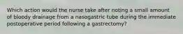 Which action would the nurse take after noting a small amount of bloody drainage from a nasogastric tube during the immediate postoperative period following a gastrectomy?