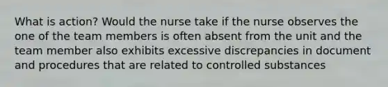 What is action? Would the nurse take if the nurse observes the one of the team members is often absent from the unit and the team member also exhibits excessive discrepancies in document and procedures that are related to controlled substances