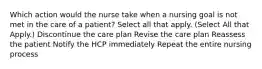 Which action would the nurse take when a nursing goal is not met in the care of a patient? Select all that apply. (Select All that Apply.) Discontinue the care plan Revise the care plan Reassess the patient Notify the HCP immediately Repeat the entire nursing process