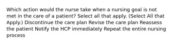 Which action would the nurse take when a nursing goal is not met in the care of a patient? Select all that apply. (Select All that Apply.) Discontinue the care plan Revise the care plan Reassess the patient Notify the HCP immediately Repeat the entire nursing process