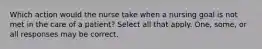 Which action would the nurse take when a nursing goal is not met in the care of a patient? Select all that apply. One, some, or all responses may be correct.