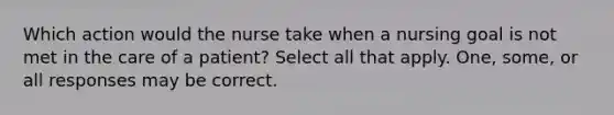 Which action would the nurse take when a nursing goal is not met in the care of a patient? Select all that apply. One, some, or all responses may be correct.