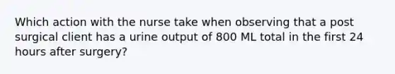 Which action with the nurse take when observing that a post surgical client has a urine output of 800 ML total in the first 24 hours after surgery?