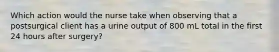 Which action would the nurse take when observing that a postsurgical client has a urine output of 800 mL total in the first 24 hours after surgery?