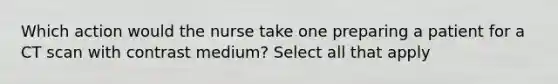 Which action would the nurse take one preparing a patient for a CT scan with contrast medium? Select all that apply