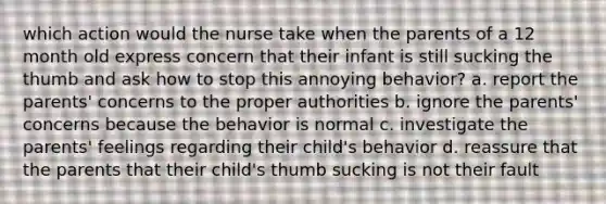 which action would the nurse take when the parents of a 12 month old express concern that their infant is still sucking the thumb and ask how to stop this annoying behavior? a. report the parents' concerns to the proper authorities b. ignore the parents' concerns because the behavior is normal c. investigate the parents' feelings regarding their child's behavior d. reassure that the parents that their child's thumb sucking is not their fault