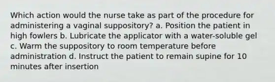 Which action would the nurse take as part of the procedure for administering a vaginal suppository? a. Position the patient in high fowlers b. Lubricate the applicator with a water-soluble gel c. Warm the suppository to room temperature before administration d. Instruct the patient to remain supine for 10 minutes after insertion