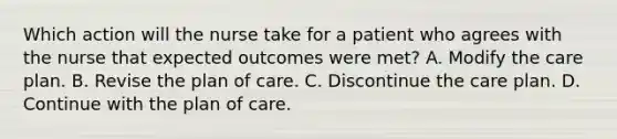 Which action will the nurse take for a patient who agrees with the nurse that expected outcomes were met? A. Modify the care plan. B. Revise the plan of care. C. Discontinue the care plan. D. Continue with the plan of care.