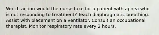 Which action would the nurse take for a patient with apnea who is not responding to treatment? Teach diaphragmatic breathing. Assist with placement on a ventilator. Consult an occupational therapist. Monitor respiratory rate every 2 hours.