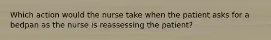 Which action would the nurse take when the patient asks for a bedpan as the nurse is reassessing the patient?