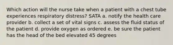 Which action will the nurse take when a patient with a chest tube experiences respiratory distress? SATA a. notify the health care provider b. collect a set of vital signs c. assess the fluid status of the patient d. provide oxygen as ordered e. be sure the patient has the head of the bed elevated 45 degrees