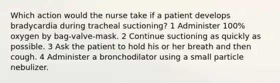 Which action would the nurse take if a patient develops bradycardia during tracheal suctioning? 1 Administer 100% oxygen by bag-valve-mask. 2 Continue suctioning as quickly as possible. 3 Ask the patient to hold his or her breath and then cough. 4 Administer a bronchodilator using a small particle nebulizer.