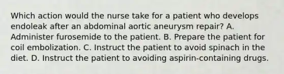 Which action would the nurse take for a patient who develops endoleak after an abdominal aortic aneurysm repair? A. Administer furosemide to the patient. B. Prepare the patient for coil embolization. C. Instruct the patient to avoid spinach in the diet. D. Instruct the patient to avoiding aspirin-containing drugs.