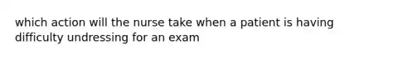 which action will the nurse take when a patient is having difficulty undressing for an exam