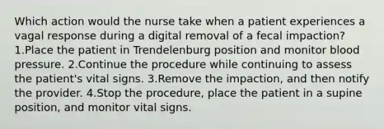 Which action would the nurse take when a patient experiences a vagal response during a digital removal of a fecal impaction? 1.Place the patient in Trendelenburg position and monitor blood pressure. 2.Continue the procedure while continuing to assess the patient's vital signs. 3.Remove the impaction, and then notify the provider. 4.Stop the procedure, place the patient in a supine position, and monitor vital signs.