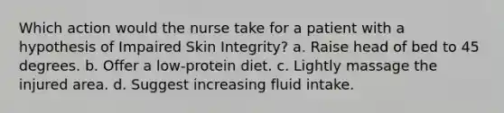 Which action would the nurse take for a patient with a hypothesis of Impaired Skin Integrity? a. Raise head of bed to 45 degrees. b. Offer a low-protein diet. c. Lightly massage the injured area. d. Suggest increasing fluid intake.