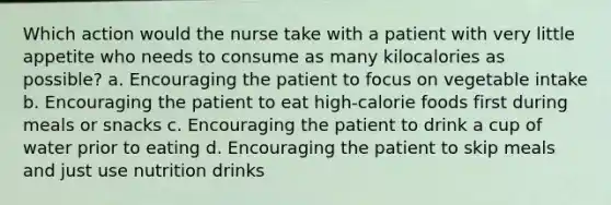 Which action would the nurse take with a patient with very little appetite who needs to consume as many kilocalories as possible? a. Encouraging the patient to focus on vegetable intake b. Encouraging the patient to eat high-calorie foods first during meals or snacks c. Encouraging the patient to drink a cup of water prior to eating d. Encouraging the patient to skip meals and just use nutrition drinks