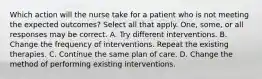 Which action will the nurse take for a patient who is not meeting the expected outcomes? Select all that apply. One, some, or all responses may be correct. A. Try different interventions. B. Change the frequency of interventions. Repeat the existing therapies. C. Continue the same plan of care. D. Change the method of performing existing interventions.