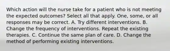 Which action will the nurse take for a patient who is not meeting the expected outcomes? Select all that apply. One, some, or all responses may be correct. A. Try different interventions. B. Change the frequency of interventions. Repeat the existing therapies. C. Continue the same plan of care. D. Change the method of performing existing interventions.