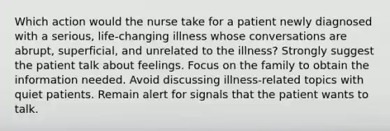 Which action would the nurse take for a patient newly diagnosed with a serious, life-changing illness whose conversations are abrupt, superficial, and unrelated to the illness? Strongly suggest the patient talk about feelings. Focus on the family to obtain the information needed. Avoid discussing illness-related topics with quiet patients. Remain alert for signals that the patient wants to talk.