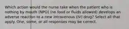 Which action would the nurse take when the patient who is nothing by mouth (NPO) (no food or fluids allowed) develops an adverse reaction to a new intravenous (IV) drug? Select all that apply. One, some, or all responses may be correct.