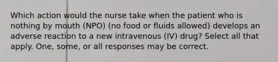 Which action would the nurse take when the patient who is nothing by mouth (NPO) (no food or fluids allowed) develops an adverse reaction to a new intravenous (IV) drug? Select all that apply. One, some, or all responses may be correct.