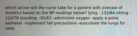 which action will the nurse take for a patient with overuse of diuretics based on the BP readings below? lying - 132/84 sitting - 110/78 standing - 92/62 -administer oxygen -apply a pulse oximeter -implement fall precautions -auscultate the lungs for rales