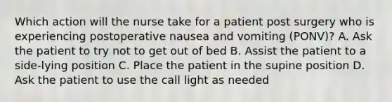 Which action will the nurse take for a patient post surgery who is experiencing postoperative nausea and vomiting (PONV)? A. Ask the patient to try not to get out of bed B. Assist the patient to a side-lying position C. Place the patient in the supine position D. Ask the patient to use the call light as needed