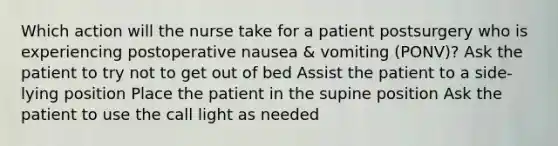 Which action will the nurse take for a patient postsurgery who is experiencing postoperative nausea & vomiting (PONV)? Ask the patient to try not to get out of bed Assist the patient to a side-lying position Place the patient in the supine position Ask the patient to use the call light as needed