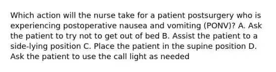 Which action will the nurse take for a patient postsurgery who is experiencing postoperative nausea and vomiting (PONV)? A. Ask the patient to try not to get out of bed B. Assist the patient to a side-lying position C. Place the patient in the supine position D. Ask the patient to use the call light as needed