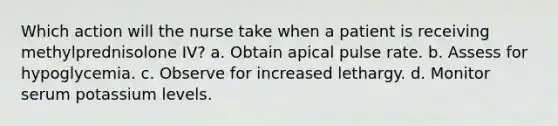 Which action will the nurse take when a patient is receiving methylprednisolone IV? a. Obtain apical pulse rate. b. Assess for hypoglycemia. c. Observe for increased lethargy. d. Monitor serum potassium levels.