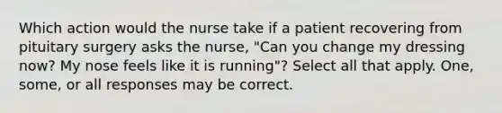 Which action would the nurse take if a patient recovering from pituitary surgery asks the nurse, "Can you change my dressing now? My nose feels like it is running"? Select all that apply. One, some, or all responses may be correct.