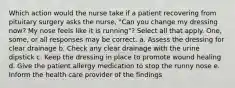 Which action would the nurse take if a patient recovering from pituitary surgery asks the nurse, "Can you change my dressing now? My nose feels like it is running"? Select all that apply. One, some, or all responses may be correct. a. Assess the dressing for clear drainage b. Check any clear drainage with the urine dipstick c. Keep the dressing in place to promote wound healing d. Give the patient allergy medication to stop the runny nose e. Inform the health care provider of the findings