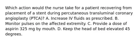 Which action would the nurse take for a patient recovering from placement of a stent during percutaneous transluminal coronary angioplasty (PTCA)? A. Increase IV fluids as prescribed. B. Monitor pulses on the affected extremity. C. Provide a dose of aspirin 325 mg by mouth. D. Keep the head of bed elevated 45 degrees.