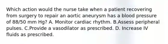 Which action would the nurse take when a patient recovering from surgery to repair an aortic aneurysm has a blood pressure of 88/50 mm Hg? A. Monitor cardiac rhythm. B.Assess peripheral pulses. C.Provide a vasodilator as prescribed. D. Increase IV fluids as prescribed.